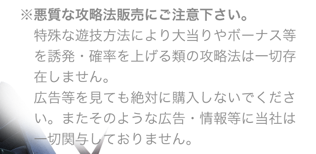 ※悪質な攻略法販売にご注意下さい。特殊な遊技方法により大当りやボーナス等を誘発・確率を上げる類の攻略法は一切存在しません。広告等を見ても絶対に購入しないでください。またそのような広告・情報等に当社は一切関与しておりません。